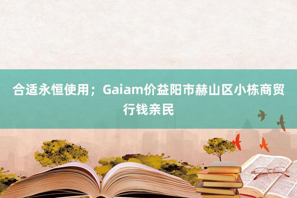 合适永恒使用；Gaiam价益阳市赫山区小栋商贸行钱亲民